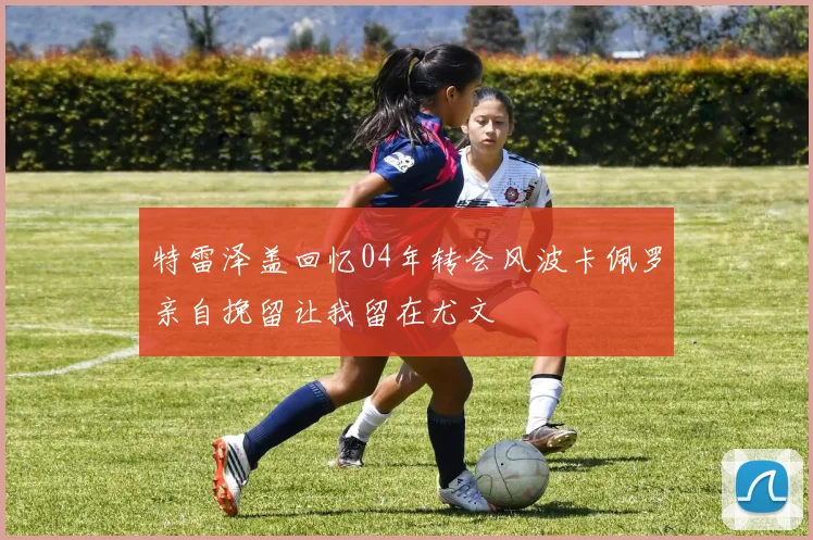 特雷泽盖回忆04年转会风波卡佩罗亲自挽留让我留在尤文