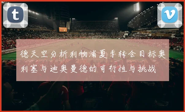 德天空分析利物浦夏季转会目标奥利塞与迪奥曼德的可行性与挑战