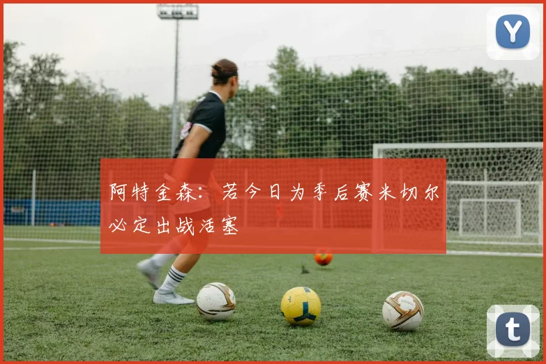 阿特金森：若今日为季后赛米切尔必定出战活塞
