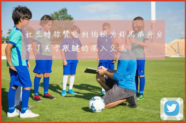 杜兰特称赞哈利伯顿为好兄弟并分享了关于跟腱的深入交流