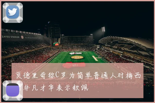 莫德里奇称C罗为简单普通人对梅西的非凡才华表示钦佩