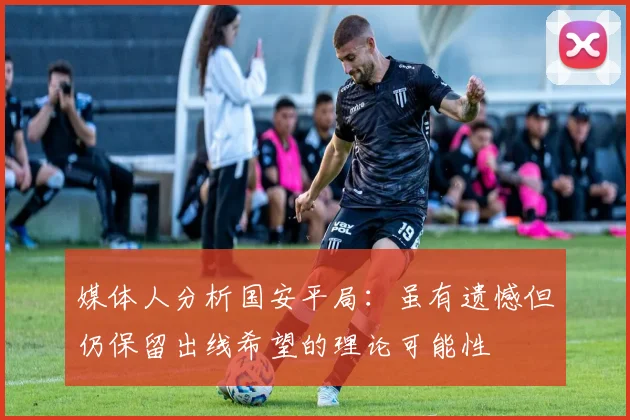 媒体人分析国安平局：虽有遗憾但仍保留出线希望的理论可能性