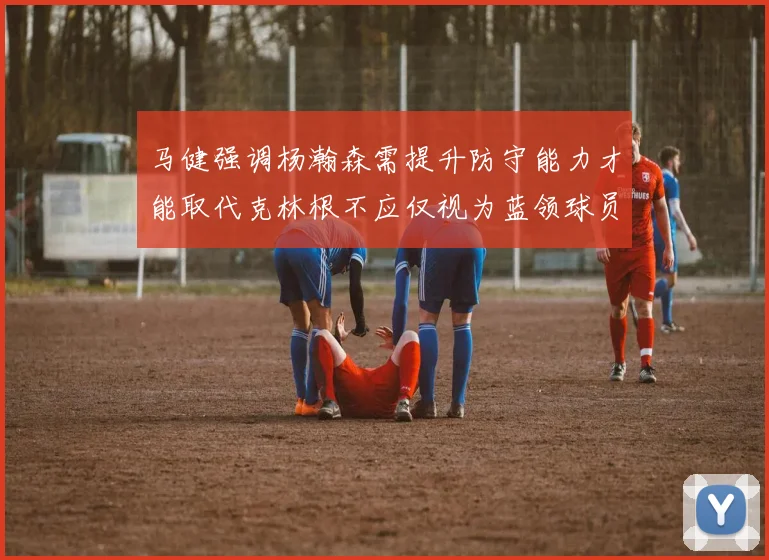 马健强调杨瀚森需提升防守能力才能取代克林根不应仅视为蓝领球员