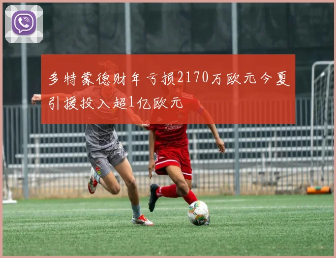 多特蒙德财年亏损2170万欧元今夏引援投入超1亿欧元
